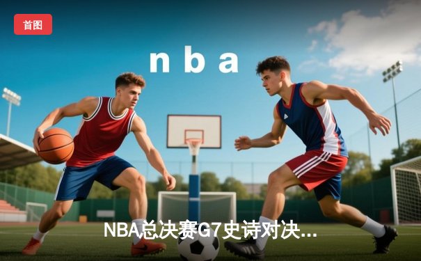 NBA总决赛G7史诗对决：掘金加时险胜热火，约基奇50分三双封神
