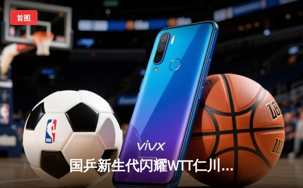 国乒新生代闪耀WTT仁川冠军赛 王楚钦4-2逆转张本智和夺男单冠军