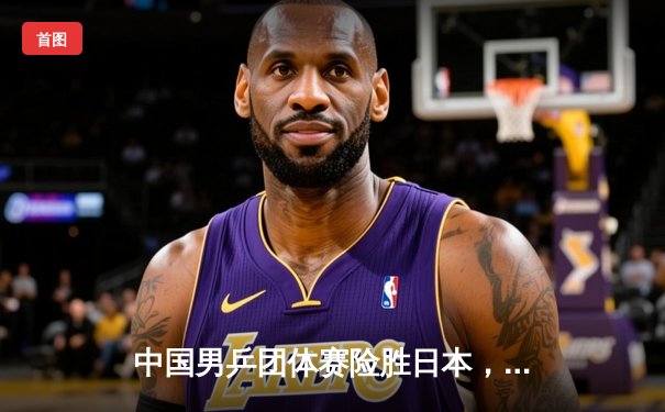 中国男乒团体赛险胜日本，樊振东决胜局逆转奠定胜局