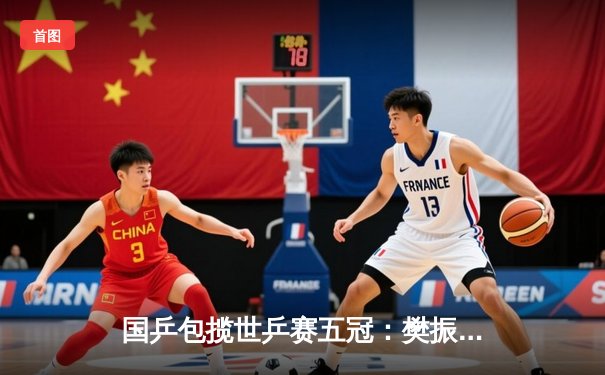 国乒包揽世乒赛五冠：樊振东逆转夺冠，孙颖莎成就双冠王