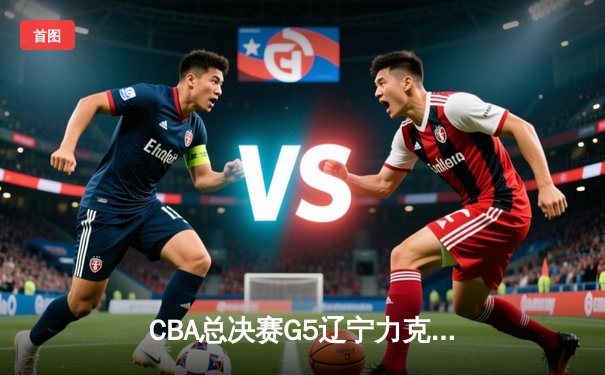 CBA总决赛G5辽宁力克广东夺赛点 赵继伟28+9张镇麟关键三分定乾坤
