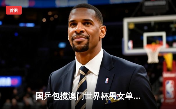 国乒包揽澳门世界杯男女单打冠军，王楚钦、孙颖莎登顶称王