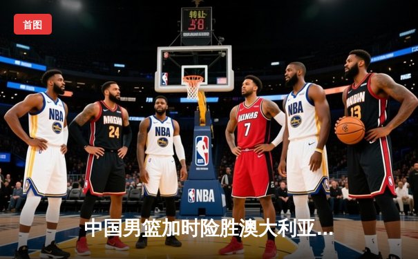 中国男篮加时险胜澳大利亚，周琦砍28+15统治内线