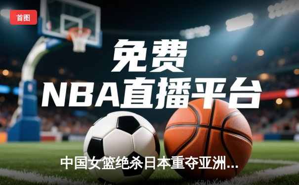 中国女篮绝杀日本重夺亚洲杯冠军，韩旭狂砍26分17篮板荣膺MVP