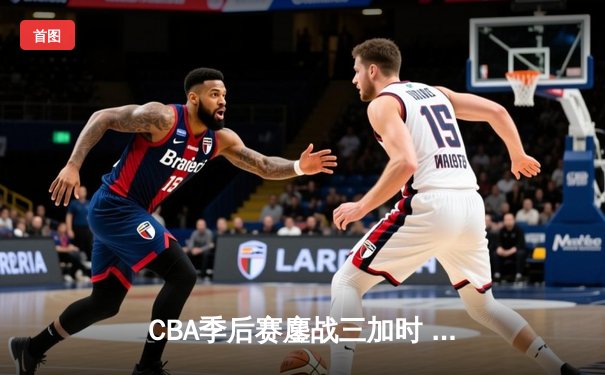 CBA季后赛鏖战三加时 辽宁本钢险胜广东宏远夺赛点