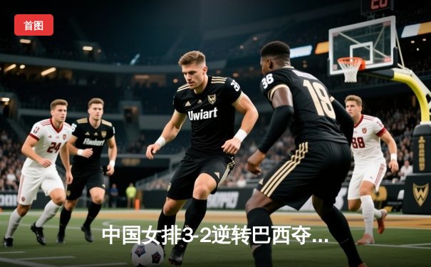 中国女排3-2逆转巴西夺魁，李盈莹狂砍28分成制胜关键