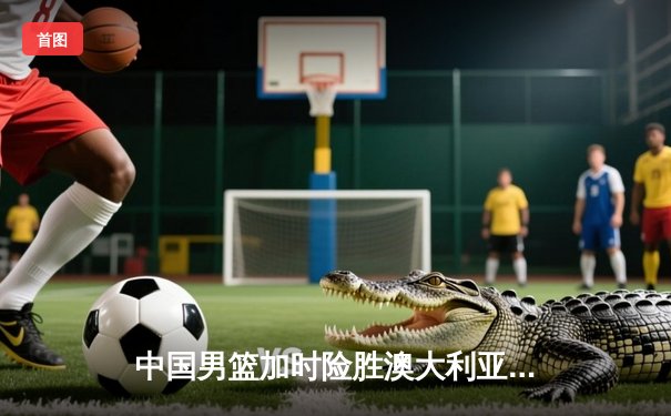 中国男篮加时险胜澳大利亚 周琦砍35+19统治内线