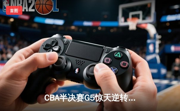 CBA半决赛G5惊天逆转！辽宁本钢加时险胜广东宏远晋级总决赛