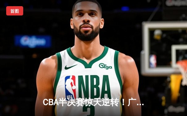 CBA半决赛惊天逆转！广东宏远加时险胜辽宁本钢，胡明轩砍下35分创生涯新高