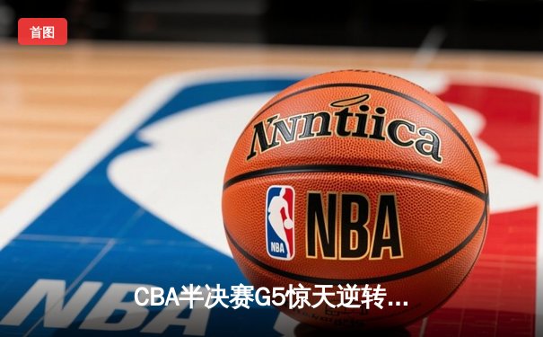 CBA半决赛G5惊天逆转！辽宁本钢加时绝杀广东宏远晋级总决赛