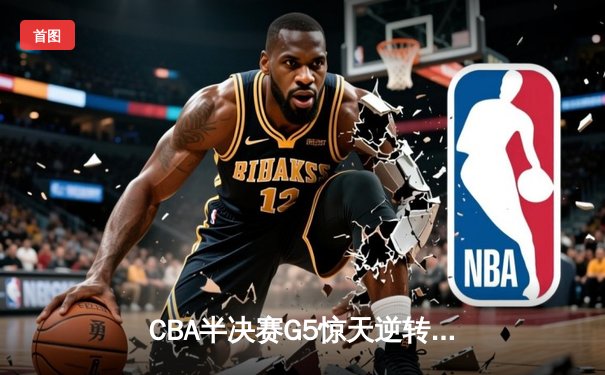 CBA半决赛G5惊天逆转！辽宁本钢加时险胜广东宏远晋级总决赛