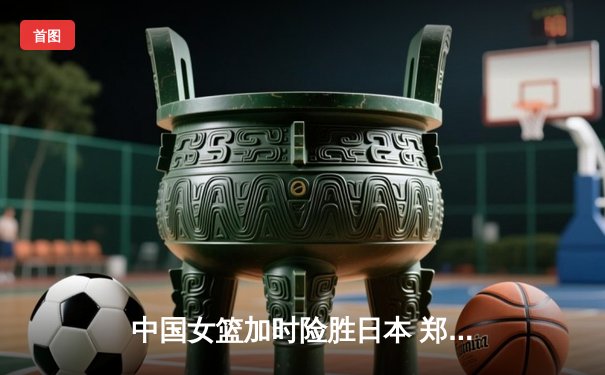 中国女篮加时险胜日本 郑薇战术调整铸就亚洲杯经典逆转