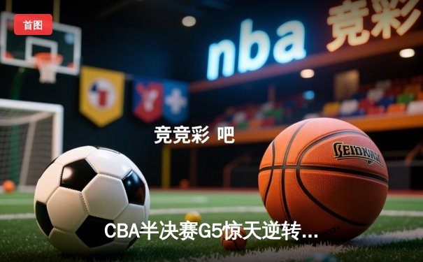 CBA半决赛G5惊天逆转：广东宏远加时绝杀辽宁，胡明轩狂砍38分创生涯新高