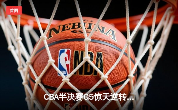 CBA半决赛G5惊天逆转：广东宏远加时绝杀辽宁，胡明轩狂砍38分创生涯新高