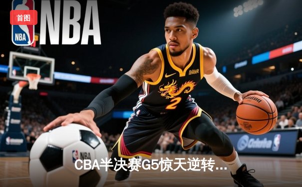 CBA半决赛G5惊天逆转：广东宏远加时绝杀辽宁，胡明轩狂砍38分创生涯新高
