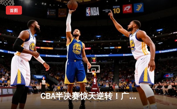 CBA半决赛惊天逆转！广东宏远加时险胜辽宁本钢，胡明轩砍下35分创生涯新高