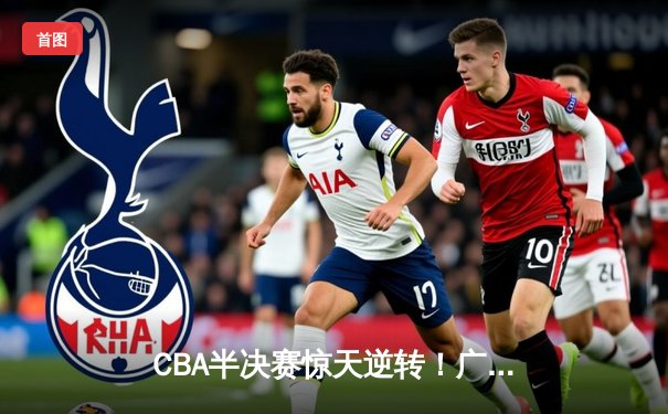CBA半决赛惊天逆转！广东宏远加时险胜辽宁本钢，胡明轩砍下35分创生涯新高
